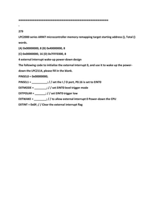 ==================================================
-
279
LPC2000 series ARM7 microcontroller memory remapping target starting address (), Total ()
words.
(A) 0x00000000, 8 (B) 0x40000000, 8
(C) 0x00000000, 16 (D) 0x7FFFE000, 8
4 external interrupt wake-up power-down design
The following code to initialize the external interrupt 0, and use it to wake up the power-
down the LPC2114, please fill in the blank.
PINSEL0 = 0x00000000;
PINSEL1 = __________; / / set the I / O port, P0.16 is set to EINT0
EXTMODE = ________; / / set EINT0 level trigger mode
EXTPOLAR = _______; / / set EINT0 trigger low
EXTWAKE = ________; / / to allow external interrupt 0 Power-down the CPU
EXTINT = 0x0F; / / Clear the external interrupt flag
 