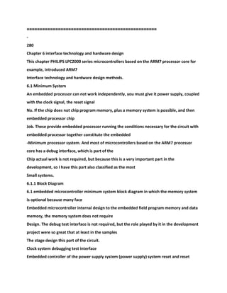 ==================================================
-
280
Chapter 6 interface technology and hardware design
This chapter PHILIPS LPC2000 series microcontrollers based on the ARM7 processor core for
example, introduced ARM7
Interface technology and hardware design methods.
6.1 Minimum System
An embedded processor can not work independently, you must give it power supply, coupled
with the clock signal, the reset signal
No. If the chip does not chip program memory, plus a memory system is possible, and then
embedded processor chip
Job. These provide embedded processor running the conditions necessary for the circuit with
embedded processor together constitute the embedded
-Minimum processor system. And most of microcontrollers based on the ARM7 processor
core has a debug interface, which is part of the
Chip actual work is not required, but because this is a very important part in the
development, so I have this part also classified as the most
Small systems.
6.1.1 Block Diagram
6.1 embedded microcontroller minimum system block diagram in which the memory system
is optional because many face
Embedded microcontroller internal design to the embedded field program memory and data
memory, the memory system does not require
Design. The debug test interface is not required, but the role played by it in the development
project were so great that at least in the samples
The stage design this part of the circuit.
Clock system debugging test interface
Embedded controller of the power supply system (power supply) system reset and reset
 
