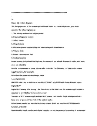 =========================================
=========
-
281
Figure 6.2 System Diagram
The design process of the power system in real terms is a trade-off process, you must
consider the following factors:
1. The voltage and current output power
2. Input voltage and current
3. Safety factors
5. Output ripple
6. Electromagnetic compatibility and electromagnetic interference
7. Volume limit
8. Power consumption limit
9. Cost constraints
Power supply design itself is a big issue, its content is not a book that can fit under, this book
does not intend to
Details, readers need to know, please refer to books. The following LPC2000 series power
supply systems, for example,
Describes the power system design steps:
1. Analysis needs
LPC2000 ARM chip in addition to outside LPC2104/2105/2106 both Group 4 Power Input:
Digital 3.3V
Digital 1.8V analog 3.3V analog 1.8V. Therefore, in the ideal case the power supply system is
required to provide four independent power:
Two sets of 3.3V power supply and two 1.8V power, they need a single point ground or a
large area of ground. If the rest of the system is also
Other power needs, but also the final stage power. But if not used the LPC2000 the AD
function, or the AD
Do not ask for much, analog and digital supplies can not be powered separately. It is assumed
 