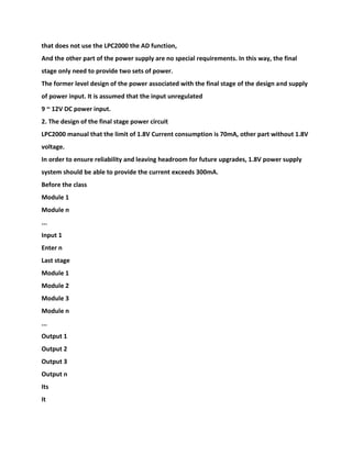 that does not use the LPC2000 the AD function,
And the other part of the power supply are no special requirements. In this way, the final
stage only need to provide two sets of power.
The former level design of the power associated with the final stage of the design and supply
of power input. It is assumed that the input unregulated
9 ~ 12V DC power input.
2. The design of the final stage power circuit
LPC2000 manual that the limit of 1.8V Current consumption is 70mA, other part without 1.8V
voltage.
In order to ensure reliability and leaving headroom for future upgrades, 1.8V power supply
system should be able to provide the current exceeds 300mA.
Before the class
Module 1
Module n
...
Input 1
Enter n
Last stage
Module 1
Module 2
Module 3
Module n
...
Output 1
Output 2
Output 3
Output n
Its
It
 
