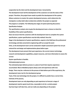 cooperation by the client and the development team. Converted by
The development team led the development of the customers to track the status of the
project. Therefore, the project team needs to predict the development of the system,
Allows customers to master the system development process, and to determine the
checkpoint, to allow both sides to determine whether the project as expected
The progress is complete. The following two stages of system planning discussions:
Specification Analysis
The specifications analysis aims to give the development team a chance to check the
feasibility of the system specifications.
Does not ensure that the customers with the development team to complete the system
specifications, system specifications must be fully realized. Since the
Stage in the development of system specifications, experts in the field have the professional
terminology and data converted to engineering staff can accept the word
Sinks, so the development team can be conducted in-depth assessment system has not yet
entered the real design and implementation phase before open
The development team present their past experience, the current mature technology,
research and development capabilities, project resources, and more information to assess the
version
System specification is feasible.
Estimated project process
The estimated project delivery process is a piece of work that requires experience
accumulated. Most embedded projects always some old experiences with new
Design. There may be a reference to the process of data before part of the experience, the
development team, but for the development group
Team, if the new technology into the project, it is difficult to predict how a correct time.
Estimate of the process,
Development team can only depending on past experience to forecast a stage of
development need to spend much time, reasonable to As for a certain project
Say how long it will take time, and can really vary depending on the project.
 
