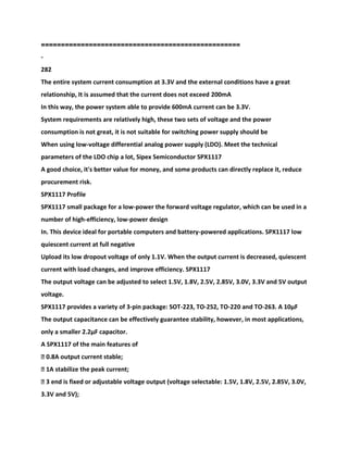 ==================================================
-
282
The entire system current consumption at 3.3V and the external conditions have a great
relationship, It is assumed that the current does not exceed 200mA
In this way, the power system able to provide 600mA current can be 3.3V.
System requirements are relatively high, these two sets of voltage and the power
consumption is not great, it is not suitable for switching power supply should be
When using low-voltage differential analog power supply (LDO). Meet the technical
parameters of the LDO chip a lot, Sipex Semiconductor SPX1117
A good choice, it's better value for money, and some products can directly replace it, reduce
procurement risk.
SPX1117 Profile
SPX1117 small package for a low-power the forward voltage regulator, which can be used in a
number of high-efficiency, low-power design
In. This device ideal for portable computers and battery-powered applications. SPX1117 low
quiescent current at full negative
Upload its low dropout voltage of only 1.1V. When the output current is decreased, quiescent
current with load changes, and improve efficiency. SPX1117
The output voltage can be adjusted to select 1.5V, 1.8V, 2.5V, 2.85V, 3.0V, 3.3V and 5V output
voltage.
SPX1117 provides a variety of 3-pin package: SOT-223, TO-252, TO-220 and TO-263. A 10μF
The output capacitance can be effectively guarantee stability, however, in most applications,
only a smaller 2.2μF capacitor.
A SPX1117 of the main features of
� 0.8A output current stable;
� 1A stabilize the peak current;
� 3 end is fixed or adjustable voltage output (voltage selectable: 1.5V, 1.8V, 2.5V, 2.85V, 3.0V,
3.3V and 5V);
 