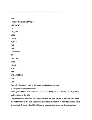 ==================================================
-
283
The pinout Figure 6.4 SPX1117
+5 V VDD3.3
C6
10uF/16V
3 VIN
1 GND
VOUT 2
C33
104
+5 V VDD1.8
C7
10uF/16V
3 VIN
1 GND
VOUT 2
U11
SPX1117M3-1.8
C44
104
Figure 6.5 final stage circuit of the power supply system instance
3. Designed preamp power circuit
Although the SPX1117 allowed input voltage up to 20V (reference chip data sheet), but too
high a voltage to the chip
The calorific value increased, the cooling system is not good design, at the same time affect
the performance of the chip. Meanwhile, the voltage fluctuation of the output voltage wave
Action has little impact. Too high differential pressure also choose low dropout voltage
 