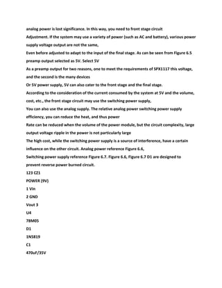 analog power is lost significance. In this way, you need to front stage circuit
Adjustment. If the system may use a variety of power (such as AC and battery), various power
supply voltage output are not the same,
Even before adjusted to adapt to the input of the final stage. As can be seen from Figure 6.5
preamp output selected as 5V. Select 5V
As a preamp output for two reasons, one to meet the requirements of SPX1117 this voltage,
and the second is the many devices
Or 5V power supply, 5V can also cater to the front stage and the final stage.
According to the consideration of the current consumed by the system at 5V and the volume,
cost, etc., the front stage circuit may use the switching power supply,
You can also use the analog supply. The relative analog power switching power supply
efficiency, you can reduce the heat, and thus power
Rate can be reduced when the volume of the power module, but the circuit complexity, large
output voltage ripple in the power is not particularly large
The high cost, while the switching power supply is a source of interference, have a certain
influence on the other circuit. Analog power reference Figure 6.6,
Switching power supply reference Figure 6.7. Figure 6.6, Figure 6.7 D1 are designed to
prevent reverse power burned circuit.
123 CZ1
POWER (9V)
1 Vin
2 GND
Vout 3
U4
78M05
D1
1N5819
C1
470uF/35V
 