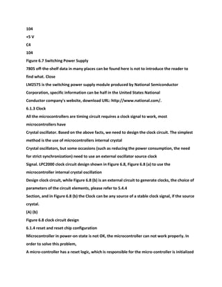 104
+5 V
C4
104
Figure 6.7 Switching Power Supply
7805 off-the-shelf data in many places can be found here is not to introduce the reader to
find what. Close
LM2575 is the switching power supply module produced by National Semiconductor
Corporation, specific information can be half in the United States National
Conductor company's website, download URL: http://www.national.com/.
6.1.3 Clock
All the microcontrollers are timing circuit requires a clock signal to work, most
microcontrollers have
Crystal oscillator. Based on the above facts, we need to design the clock circuit. The simplest
method is the use of microcontrollers internal crystal
Crystal oscillators, but some occasions (such as reducing the power consumption, the need
for strict synchronization) need to use an external oscillator source clock
Signal. LPC2000 clock circuit design shown in Figure 6.8, Figure 6.8 (a) to use the
microcontroller internal crystal oscillation
Design clock circuit, while Figure 6.8 (b) is an external circuit to generate clocks, the choice of
parameters of the circuit elements, please refer to 5.4.4
Section, and in Figure 6.8 (b) the Clock can be any source of a stable clock signal, if the source
crystal.
(A) (b)
Figure 6.8 clock circuit design
6.1.4 reset and reset chip configuration
Microcontroller in power-on state is not OK, the microcontroller can not work properly. In
order to solve this problem,
A micro-controller has a reset logic, which is responsible for the micro-controller is initialized
 