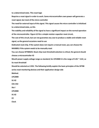 to a determined state. This reset logic
Requires a reset signal in order to work. Some microcontrollers own power will generate a
reset signal, but most of the micro-controller
The need for external input of this signal. This signal causes the micro-controller is initialized
to a determined state, so this
The stability and reliability of the signal to have a significant impact on the normal operation
of the microcontroller. Figure 6.9 for a simple resistor-capacitor reset circuit,
The cost of this circuit, but can not guarantee any case to produce a stable and reliable reset
signal, so the general occasions need to use
Dedicated reset chip. If the system does not require a manual reset, you can choose the
MAX809; if the system needs to be manually reset
You can choose SP708SCN. Reset chip reset threshold selection is critical, the general should
choose a microcontroller IO
Mouth power supply voltage range as standard; for LPC2000 it is the range of 3.0V ~ 3.6V, so
its reset threshold
Should be selected as 2.93V. The following briefly explain the basic principles of the SP708
series reset monitoring devices and their application design side
Method.
LPC2000
X1 X2
CX1 CX2
Xta l
LPC2000
X1 X2
CC
Clock
 