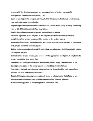 In general, if the development team has some experience of project memory (file
management, software version control), Old
Easily be used again in a new project. But, whether it is a new technology, a new interface,
new tools, new guide into technology
Engineering staff to spend the time to examine the specifications, to try to verify. Something
new so it is difficult to estimate how long it takes
Ready, also makes the project process is more difficult to predict.
However, regardless of the progress of the project is estimated accuracy estimated
completion of the project process, will be applied to the project team a
The shape of the thrust. Sense of time (or, we can say it so that there is a need to complete a
task, project personnel oppressive), also
So that customers can be estimated through this process to ensure that the project is moving
to complete the goal.
Estimate of the project process, you need to set the appropriate checkpoint. If only Estimate
project completion time point, that
Head there is a strong possibility that there will be process delay. On the forecast of the
development process of the entire system, you need to join many halfway
Checkpoint (the book is a milestone, milestone) can be determined for each stage of the
process, and then let both men moderate
To adjust the system development process. If ahead of schedule, and that of course can
shorten the estimated process it is necessary to mention, if behind schedule
A solution or suggestion to postpone product completion time.
 