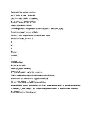 � precision low-voltage monitor:
2.63V under SP706P / R SP708R;
Of 2.93V under SP706S and SP708S;
The 3.08V Under SP706T SP708T.
� reset pulse width: 200ms;
Watchdog Timer: � independent overflow cycle 1.6s (SP706P/S/R/T);
� maximum supply current is 40μA;
� support switching TTL / CMOS manual reset input;
� Vcc down to 1V, produce R-
E-
S-
E-
T-letter
Number
;
� RESET output:
SP706P active high;
SP706R/S/T low effective;
SP708R/S/T support high / low two ways.
� WDI can keep floating to disable the watchdog function;
� embedded Vcc interference suppression circuit;
� 8-pin PDIP, NSOIC, and μSOIC encapsulation;
The embedded voltage monitor in � can detect power supply failure or low battery warning;
� 706P/R/S/T, and 708R/S/T pin compatibility enhancements to meet industry standards.
The SP706 internal block diagram
 