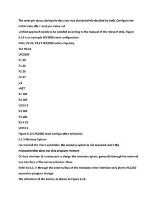 The reset pin status during the decision may also be jointly decided by both. Configure the
initial state after reset pin status not
Unified approach needs to be decided according to the manual of the relevant chip, Figure
6.13 is an example LPC2000 reset configuration.
Note, P2.26, P2.27 LPC2200 series chip only.
RST P0.14
LPC2000
P1.20
P1.26
P2.26
P2.27
U1
nRST
R1 10K
R2 10K
VDD3.3
R3 10K
R4 10K
R5 4.7K
VDD3.3
Figure 6.13 LPC2000 reset configuration schematic
6.1.5 Memory System
For most of the micro-controller, the memory system is not required, but if the
microcontroller does not chip program memory
Or data memory, it is necessary to design the memory system, generally through the external
bus interface of the microcontroller. Close
Refer to 6.3, in through the external bus of the microcontroller interface only given LPC2210
expansion program storage
The schematic of the device, as shown in Figure 6.14.
 