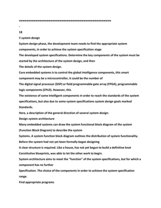 ==================================================
-
18
� system design
System design phase, the development team needs to find the appropriate system
components, in order to achieve the system specification stage
The developed system specifications. Determine the key components of the system must be
started by the architecture of the system design, and then
The details of the system design.
Core embedded systems is to control the global intelligence components, this smart
component may be a microcontroller, it could be the number of
The digital signal processor (DSP) or field programmable gate array (FPGA), programmable
logic components (CPLD). However, this
The existence of some intelligent components in order to reach the standards of the system
specifications, but also due to some system specifications system design goals marked
Standards.
Here, a description of the general direction of several system design:
Design system architecture
Many embedded systems can draw the system functional block diagram of the system
(Function Block Diagram) to describe the system
Systems. A system function block diagram outlines the distribution of system functionality.
Before the system had not yet been formally began designing
A clear structure is required. Like a house, has not yet begun to build a definitive knot
Constitutive blueprints, was able to let the other work to begin.
System architecture aims to meet the "function" of the system specifications, but for which a
component has no further
Specification. The choice of the components in order to achieve the system specification
range.
Find appropriate programs
 