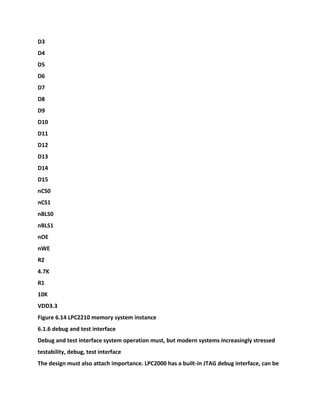 D3
D4
D5
D6
D7
D8
D9
D10
D11
D12
D13
D14
D15
nCS0
nCS1
nBLS0
nBLS1
nOE
nWE
R2
4.7K
R1
10K
VDD3.3
Figure 6.14 LPC2210 memory system instance
6.1.6 debug and test interface
Debug and test interface system operation must, but modern systems increasingly stressed
testability, debug, test interface
The design must also attach importance. LPC2000 has a built-in JTAG debug interface, can be
 