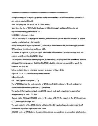 ==================================================
D26 pin connected to a pull-up resistor to be connected to a pull-down resistor on the D27
pin system reset will Bank0
Start the program, the bus is set to 16-bit width.
Note that the the LPC2210's I / O voltage of 3.3V, the supply voltage of the external
expansion memory preferably 3.3V.
3. LPC2214 minimum system
The LPC2214 chip FLASH program memory, the minimum system requires two sets of power
supply, reset circuit, crystal electric
Road, P0.14 pin on a pull-up resistor (a resistor) is connected to the positive supply prohibit
ISP functions, circuit reference Figure 6.19.
As shown in Figure 6.19, D26, D27 pins have to be connected to a pull-up resistor after the
system reset from the chip FLASH drive
The sequence memory start the program, start running the program from 0x0000000 address.
Although the user program that the chip FALSH, but its external bus can still be used, the
external bus may be
Splice peripheral or as extended memory as shown in Figure 6.18.
Figure 6.19 LPC2214 minimum system schematic
6.2 peripherals
6.2.1 GPIO (general-purpose I / O)
The LPC2000 series, the vast majority of GPIO wholly bidirectional I / O port, and can be
controlled independently of each I / O port lines
The state of the input or output, most GPIO output push-pull output can be controlled
independently of each I / O port
Output state. Although LPC2000 series I / O voltage of 3.3V, the output of the GPIO maximum
I / O port supply voltage, but
The vast majority of the GPIO able to withstand the 5V input voltage, the vast majority of
GPIO as an input in a high impedance state.
LPC2000 series of GPIO above characteristics, so you can use them to simulate a lot of devices
 