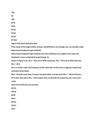 100
R5
100
KEY5
KEY6
P0.23
P0.22
P0.24
R7-R12
Figure 6.20 stand-alone key input
If the needs of the large number of keys, and GPIO pin is not enough, you can consider using
determinant keyboard input methods.
Determinant keyboard input method uses fewer GPIO pins can support more keys, the
drawback is more complicated programming. As
Shown in Figure 6.21, P0.1 ~ P0.4 set as GPIO output pin, P0.6 ~ P0.9 set to GPIO input pin.
P0.1 ~ P0.4
Pin in a certain order and frequency at the same time so that only a single pin output low;
controller Quick Query
P0.6 ~ P0.9 pin level state; if a key is pressed within a certain time P0.6 ~~ P0.9 will have a
Pin is low, then query P0.1 ~ P0.4 output state, to identify the output low pin, and can be
easily
Determine which key was pressed.
KEY12
KEY16
KEY8
KEY4
KEY15
KEY11
KEY7
 