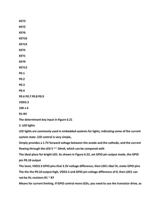 KEY3
KEY2
KEY6
KEY10
KEY14
KEY5
KEY1
KEY9
KEY13
P0.1
P0.2
P0.3
P0.4
P0.6 P0.7 P0.8 P0.9
VDD3.3
10K x 4
R1-R4
The determinant key input in Figure 6.21
2. LED lights
LED lights are commonly used in embedded systems for lights, indicating some of the current
system state. LED control is very simple,
Simply provides a 1.7V forward voltage between the anode and the cathode, and the current
flowing through the LED 5 ~~ 10mA, which can be compared with
The ideal place for bright LED. As shown in Figure 6.22, set GPIO pin output mode, the GPIO
pin P0.10 output
The level, VDD3.3 GPIO pins that 3.3V voltage difference, then LDE1 Jibei lit; make GPIO pins
The the the P0.10 output high, VDD3.3 and GPIO pin voltage difference of 0, then LDE1 can
not be lit; resistors R1 ~ R7
Means for current limiting. If GPIO control more LEDs, you need to use the transistor drive, as
 