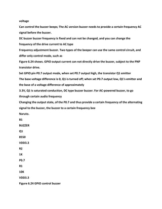 voltage
Can control the buzzer beeps; The AC version buzzer needs to provide a certain frequency AC
signal before the buzzer.
DC buzzer buzzer frequency is fixed and can not be changed, and you can change the
frequency of the drive current to AC type
Frequency adjustment buzzer. Two types of the beeper can use the same control circuit, and
differ only control mode, such as
Figure 6.24 shows. GPIO output current can not directly drive the buzzer, subject to the PNP
transistor drive.
Set GPIO pin P0.7 output mode, when set P0.7 output high, the transistor Q1 emitter
The base voltage difference is 0, Q1 is turned off; when set P0.7 output low, Q1's emitter and
the base of a voltage difference of approximately
3.3V, Q1 is saturated conduction, DC type buzzer buzzer. For AC-powered buzzer, to go
through certain audio frequency
Changing the output state, of the P0.7 and thus provide a certain frequency of the alternating
signal to the buzzer, the buzzer to a certain frequency bee
Naruto.
B1
BUZZER
Q1
8550
VDD3.3
R2
1K
P0.7
R1
10K
VDD3.3
Figure 6.24 GPIO control buzzer
 
