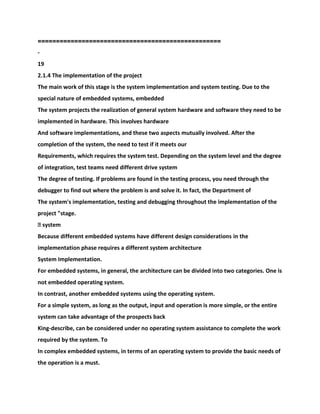 ==================================================
-
19
2.1.4 The implementation of the project
The main work of this stage is the system implementation and system testing. Due to the
special nature of embedded systems, embedded
The system projects the realization of general system hardware and software they need to be
implemented in hardware. This involves hardware
And software implementations, and these two aspects mutually involved. After the
completion of the system, the need to test if it meets our
Requirements, which requires the system test. Depending on the system level and the degree
of integration, test teams need different drive system
The degree of testing. If problems are found in the testing process, you need through the
debugger to find out where the problem is and solve it. In fact, the Department of
The system's implementation, testing and debugging throughout the implementation of the
project "stage.
� system
Because different embedded systems have different design considerations in the
implementation phase requires a different system architecture
System Implementation.
For embedded systems, in general, the architecture can be divided into two categories. One is
not embedded operating system.
In contrast, another embedded systems using the operating system.
For a simple system, as long as the output, input and operation is more simple, or the entire
system can take advantage of the prospects back
King-describe, can be considered under no operating system assistance to complete the work
required by the system. To
In complex embedded systems, in terms of an operating system to provide the basic needs of
the operation is a must.
 