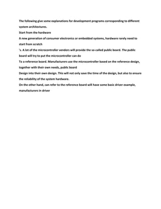 The following give some explanations for development programs corresponding to different
system architectures.
Start from the hardware
A new generation of consumer electronics or embedded systems, hardware rarely need to
start from scratch
's. A lot of the microcontroller vendors will provide the so-called public board. The public
board will try to put the microcontroller can do
To a reference board. Manufacturers use the microcontroller based on the reference design,
together with their own needs, public board
Design into their own design. This will not only save the time of the design, but also to ensure
the reliability of the system hardware.
On the other hand, can refer to the reference board will have some basic driver example,
manufacturers in driver
 