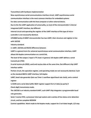 Transmitter) with hardware implementation
Now asynchronous serial communications interface circuit. UART asynchronous serial
communication interface is the most common interface for embedded systems
For data communication with the host computer or other external device.
Due to the the UART application of universality, so most of the microcontroller's internal
integrated UART interface, but different
Internal circuit and operating the register of the UART interface of the type of micro-
controller is not necessarily identical.
LPC2000 family of ARM7 microcontroller has two UART, their structure and register in line
with 16C550
Industry standard.
2. UART, 16C550 and RS232 difference between
UART is a general term for universal asynchronous serial communication interface, UART
allows full-duplex communication on a serial link,
The level of the output / input is TTL level. In general, full-duplex UART defines a serial
transmit pin (TXD)
A serial receive pin (RXD), send and receive data at the same time. But different chip UART
interface within
Portion circuit, the operation register, and operating mode are not necessarily identical. Such
as the standard 80C51 UART interface, full duplex
UART, baud rate generator (but use Timer 1 overflow signal baud rate clock), and a control
register
Is SCON and a serial data buffer SBUF register support for 8, 9 data (as parity 9
Check digit) transmission mode.
The 16C550 is an industry standard UART, such UART chip integrates a programmable baud
rate generator,
Send / receive FIFO, a processor interrupt system and a variety of line status error detection
circuit, and has complete MODEM
Control capabilities. Work mode to full-duplex mode, support for 5 to 8 data length, 1/2 stop
 