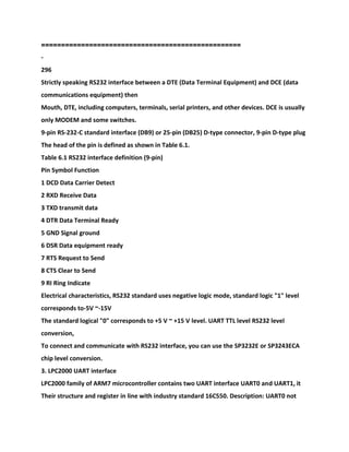 ==================================================
-
296
Strictly speaking RS232 interface between a DTE (Data Terminal Equipment) and DCE (data
communications equipment) then
Mouth, DTE, including computers, terminals, serial printers, and other devices. DCE is usually
only MODEM and some switches.
9-pin RS-232-C standard interface (DB9) or 25-pin (DB25) D-type connector, 9-pin D-type plug
The head of the pin is defined as shown in Table 6.1.
Table 6.1 RS232 interface definition (9-pin)
Pin Symbol Function
1 DCD Data Carrier Detect
2 RXD Receive Data
3 TXD transmit data
4 DTR Data Terminal Ready
5 GND Signal ground
6 DSR Data equipment ready
7 RTS Request to Send
8 CTS Clear to Send
9 RI Ring Indicate
Electrical characteristics, RS232 standard uses negative logic mode, standard logic "1" level
corresponds to-5V ~-15V
The standard logical "0" corresponds to +5 V ~ +15 V level. UART TTL level RS232 level
conversion,
To connect and communicate with RS232 interface, you can use the SP3232E or SP3243ECA
chip level conversion.
3. LPC2000 UART interface
LPC2000 family of ARM7 microcontroller contains two UART interface UART0 and UART1, it
Their structure and register in line with industry standard 16C550. Description: UART0 not
 