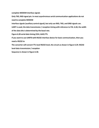 complete MODEM interface signals
Only TXD, RXD signal pin. In most asynchronous serial communication applications do not
need to complete MODEM
Interface signals (auxiliary control signal), but only use RXD, TXD, and GND signals can.
UART is used, the data transmission / reception timing with reference to FIG. 6.28, the width
of the data bits is determined by the baud rate.
Figure 6.28 serial data timing (55H, AAH)-TTL
If you want to use UART0 with RS232 interface device for basic communication, then you
need a RS232 to
The converter will convert TTL level RS232 level, the circuit as shown in Figure 6.29. RS232
level data transmission / reception
Sequence is shown in Figure 6.30.
 