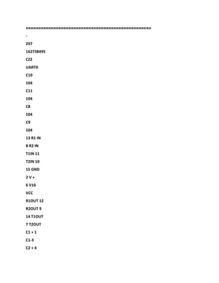 ==================================================
-
297
162738495
CZ2
UART0
C10
104
C11
104
C8
104
C9
104
13 R1 IN
8 R2 IN
T1IN 11
T2IN 10
15 GND
2 V +
6 V16
VCC
R1OUT 12
R2OUT 9
14 T1OUT
7 T2OUT
C1 + 1
C1-3
C2 + 4
 