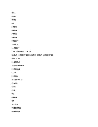 RTS1
RxD1
DTR1
Ri1
5 R2IN
6 R3IN
7 R4IN
8 R5IN
9 T1OUT
10 T2OUT
11 T3OUT
T3IN 12 T2IN 13 T1IN 14
R5OUT 15 R4OUT 16 R3OUT 17 R2OUT 18 R1OUT 19
R2OUT 20
21 STATUS
22 SHUTDOWN
23 ONLINE
C1-24
25 GND
26 VCC V + 27
C1 + 28
C2 + 1
C2-2
V-3
4 R1IN
U7
SP3243E
P0.10/RTS1
P0.8/TxD1
 