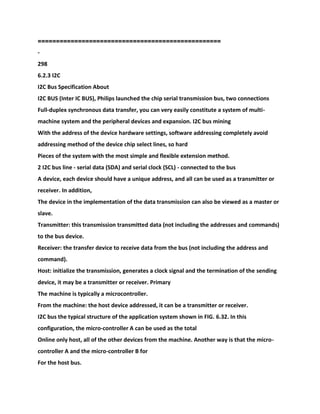 ==================================================
-
298
6.2.3 I2C
I2C Bus Specification About
I2C BUS (Inter IC BUS), Philips launched the chip serial transmission bus, two connections
Full-duplex synchronous data transfer, you can very easily constitute a system of multi-
machine system and the peripheral devices and expansion. I2C bus mining
With the address of the device hardware settings, software addressing completely avoid
addressing method of the device chip select lines, so hard
Pieces of the system with the most simple and flexible extension method.
2 I2C bus line - serial data (SDA) and serial clock (SCL) - connected to the bus
A device, each device should have a unique address, and all can be used as a transmitter or
receiver. In addition,
The device in the implementation of the data transmission can also be viewed as a master or
slave.
Transmitter: this transmission transmitted data (not including the addresses and commands)
to the bus device.
Receiver: the transfer device to receive data from the bus (not including the address and
command).
Host: initialize the transmission, generates a clock signal and the termination of the sending
device, it may be a transmitter or receiver. Primary
The machine is typically a microcontroller.
From the machine: the host device addressed, it can be a transmitter or receiver.
I2C bus the typical structure of the application system shown in FIG. 6.32. In this
configuration, the micro-controller A can be used as the total
Online only host, all of the other devices from the machine. Another way is that the micro-
controller A and the micro-controller B for
For the host bus.
 