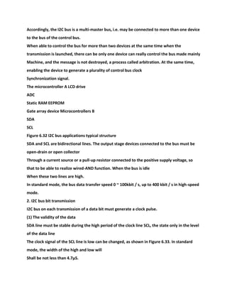 Accordingly, the I2C bus is a multi-master bus, i.e. may be connected to more than one device
to the bus of the control bus.
When able to control the bus for more than two devices at the same time when the
transmission is launched, there can be only one device can really control the bus made mainly
Machine, and the message is not destroyed, a process called arbitration. At the same time,
enabling the device to generate a plurality of control bus clock
Synchronization signal.
The microcontroller A LCD drive
ADC
Static RAM EEPROM
Gate array device Microcontrollers B
SDA
SCL
Figure 6.32 I2C bus applications typical structure
SDA and SCL are bidirectional lines. The output stage devices connected to the bus must be
open-drain or open collector
Through a current source or a pull-up resistor connected to the positive supply voltage, so
that to be able to realize wired-AND function. When the bus is idle
When these two lines are high.
In standard mode, the bus data transfer speed 0 ~ 100kbit / s, up to 400 kbit / s in high-speed
mode.
2. I2C bus bit transmission
I2C bus on each transmission of a data bit must generate a clock pulse.
(1) The validity of the data
SDA line must be stable during the high period of the clock line SCL, the state only in the level
of the data line
The clock signal of the SCL line is low can be changed, as shown in Figure 6.33. In standard
mode, the width of the high and low will
Shall be not less than 4.7μS.
 