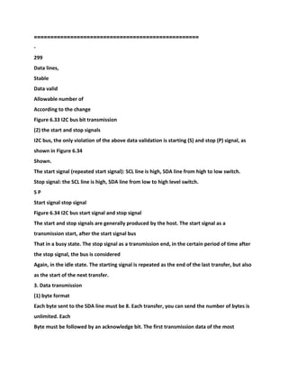 ==================================================
-
299
Data lines,
Stable
Data valid
Allowable number of
According to the change
Figure 6.33 I2C bus bit transmission
(2) the start and stop signals
I2C bus, the only violation of the above data validation is starting (S) and stop (P) signal, as
shown in Figure 6.34
Shown.
The start signal (repeated start signal): SCL line is high, SDA line from high to low switch.
Stop signal: the SCL line is high, SDA line from low to high level switch.
S P
Start signal stop signal
Figure 6.34 I2C bus start signal and stop signal
The start and stop signals are generally produced by the host. The start signal as a
transmission start, after the start signal bus
That in a busy state. The stop signal as a transmission end, in the certain period of time after
the stop signal, the bus is considered
Again, in the idle state. The starting signal is repeated as the end of the last transfer, but also
as the start of the next transfer.
3. Data transmission
(1) byte format
Each byte sent to the SDA line must be 8. Each transfer, you can send the number of bytes is
unlimited. Each
Byte must be followed by an acknowledge bit. The first transmission data of the most
 