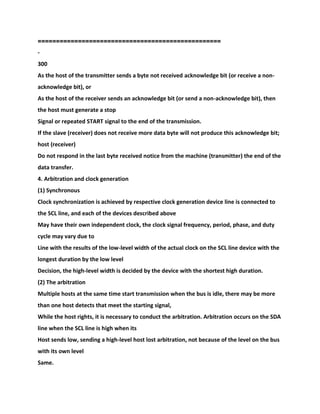 ==================================================
-
300
As the host of the transmitter sends a byte not received acknowledge bit (or receive a non-
acknowledge bit), or
As the host of the receiver sends an acknowledge bit (or send a non-acknowledge bit), then
the host must generate a stop
Signal or repeated START signal to the end of the transmission.
If the slave (receiver) does not receive more data byte will not produce this acknowledge bit;
host (receiver)
Do not respond in the last byte received notice from the machine (transmitter) the end of the
data transfer.
4. Arbitration and clock generation
(1) Synchronous
Clock synchronization is achieved by respective clock generation device line is connected to
the SCL line, and each of the devices described above
May have their own independent clock, the clock signal frequency, period, phase, and duty
cycle may vary due to
Line with the results of the low-level width of the actual clock on the SCL line device with the
longest duration by the low level
Decision, the high-level width is decided by the device with the shortest high duration.
(2) The arbitration
Multiple hosts at the same time start transmission when the bus is idle, there may be more
than one host detects that meet the starting signal,
While the host rights, it is necessary to conduct the arbitration. Arbitration occurs on the SDA
line when the SCL line is high when its
Host sends low, sending a high-level host lost arbitration, not because of the level on the bus
with its own level
Same.
 