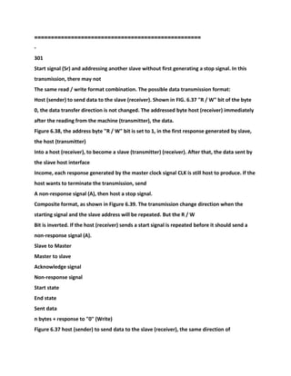 =====================================
=============
-
301
Start signal (Sr) and addressing another slave without first generating a stop signal. In this
transmission, there may not
The same read / write format combination. The possible data transmission format:
Host (sender) to send data to the slave (receiver). Shown in FIG. 6.37 "R / W" bit of the byte
0, the data transfer direction is not changed. The addressed byte host (receiver) immediately
after the reading from the machine (transmitter), the data.
Figure 6.38, the address byte "R / W" bit is set to 1, in the first response generated by slave,
the host (transmitter)
Into a host (receiver), to become a slave (transmitter) (receiver). After that, the data sent by
the slave host interface
Income, each response generated by the master clock signal CLK is still host to produce. If the
host wants to terminate the transmission, send
A non-response signal (A), then host a stop signal.
Composite format, as shown in Figure 6.39. The transmission change direction when the
starting signal and the slave address will be repeated. But the R / W
Bit is inverted. If the host (receiver) sends a start signal is repeated before it should send a
non-response signal (A).
Slave to Master
Master to slave
Acknowledge signal
Non-response signal
Start state
End state
Sent data
n bytes + response to "0" (Write)
Figure 6.37 host (sender) to send data to the slave (receiver), the same direction of
 