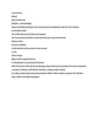 transmission.
(Read)
Data transferred
(N bytes + acknowledge)
Figure 6.38 addressing byte, the host (receiver) immediately read from the machine
(transmitter) data.
No conflict because the data and response
The transmission direction is determined by the read and write bits
Read or write
Re-start condition
In the direction of the read or write transfer
In this
Point change
Figure 6.39 composite format
6. Introduction to commonly I2C devices
With the launch of the I2C bus technology. Many electronics manufacturers have introduced
a number of devices with I2C bus interface, a large number should
For video, audio-visual and communications fields. Table 6.2 gives a generic I2C interface
type, model, and addressing bytes.
 