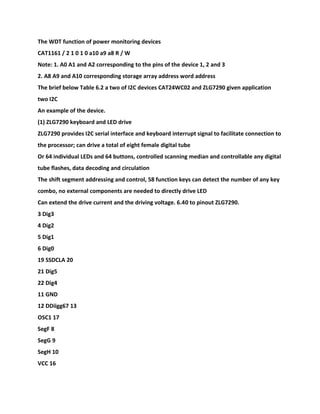 The WDT function of power monitoring devices
CAT1161 / 2 1 0 1 0 a10 a9 a8 R / W
Note: 1. A0 A1 and A2 corresponding to the pins of the device 1, 2 and 3
2. A8 A9 and A10 corresponding storage array address word address
The brief below Table 6.2 a two of I2C devices CAT24WC02 and ZLG7290 given application
two I2C
An example of the device.
(1) ZLG7290 keyboard and LED drive
ZLG7290 provides I2C serial interface and keyboard interrupt signal to facilitate connection to
the processor; can drive a total of eight female digital tube
Or 64 individual LEDs and 64 buttons, controlled scanning median and controllable any digital
tube flashes, data decoding and circulation
The shift segment addressing and control, 58 function keys can detect the number of any key
combo, no external components are needed to directly drive LED
Can extend the drive current and the driving voltage. 6.40 to pinout ZLG7290.
3 Dig3
4 Dig2
5 Dig1
6 Dig0
19 SSDCLA 20
21 Dig5
22 Dig4
11 GND
12 DDiigg67 13
OSC1 17
SegF 8
SegG 9
SegH 10
VCC 16
 