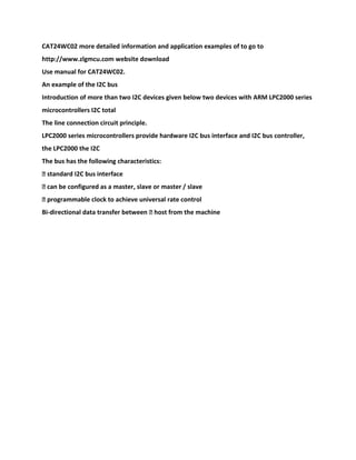 CAT24WC02 more detailed information and application examples of to go to
http://www.zlgmcu.com website download
Use manual for CAT24WC02.
An example of the I2C bus
Introduction of more than two I2C devices given below two devices with ARM LPC2000 series
microcontrollers I2C total
The line connection circuit principle.
LPC2000 series microcontrollers provide hardware I2C bus interface and I2C bus controller,
the LPC2000 the I2C
The bus has the following characteristics:
� standard I2C bus interface
� can be configured as a master, slave or master / slave
� programmable clock to achieve universal rate control
Bi-directional data transfer between � host from the machine
 