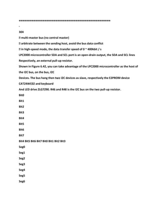 ==================================================
-
304
� multi-master bus (no central master)
� arbitrate between the sending host, avoid the bus data conflict
� in high-speed mode, the data transfer speed of 0 ~ 400kbit / s
LPC2000 microcontroller SDA and SCL port is an open-drain output, the SDA and SCL lines
Respectively, an external pull-up resistor.
Shown in Figure 6.42, you can take advantage of the LPC2000 microcontroller as the host of
the I2C bus, on the bus, I2C
Devices. The bus hang then two I2C devices as slave, respectively the E2PROM device
CAT24WC02 and keyboard
And LED drive ZLG7290. R46 and R48 is the I2C bus on the two pull-up resistor.
Bit0
Bit1
Bit2
Bit3
Bit4
Bit5
Bit6
Bit7
Bit4 Bit5 Bit6 Bit7 Bit0 Bit1 Bit2 Bit3
Seg0
Seg1
Seg2
Seg3
Seg4
Seg5
Seg6
 