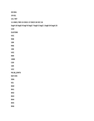20 SDA
19 SCL
14 / INT
11 GND / RES 15 OSC1 17 OSC2 18 VCC 16
SegH 10 SegG 9 SegF 8 SegE 7 SegD 2 SegC 1 SegB 24 SegA 23
U10
ZLG7290
VCC
R48
10K
R46
10K
VCC
R49
100K
C20
104
VCC
P0.30_EINT3
R47 470
SDA
SCL
Bit0
Bit1
Bit2
Bit3
Bit4
Bit5
Bit6
 