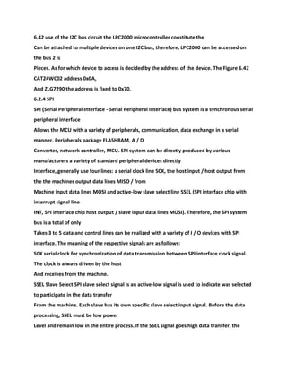 6.42 use of the I2C bus circuit the LPC2000 microcontroller constitute the
Can be attached to multiple devices on one I2C bus, therefore, LPC2000 can be accessed on
the bus 2 is
Pieces. As for which device to access is decided by the address of the device. The Figure 6.42
CAT24WC02 address 0x0A,
And ZLG7290 the address is fixed to 0x70.
6.2.4 SPI
SPI (Serial Peripheral Interface - Serial Peripheral Interface) bus system is a synchronous serial
peripheral interface
Allows the MCU with a variety of peripherals, communication, data exchange in a serial
manner. Peripherals package FLASHRAM, A / D
Converter, network controller, MCU. SPI system can be directly produced by various
manufacturers a variety of standard peripheral devices directly
Interface, generally use four lines: a serial clock line SCK, the host input / host output from
the the machines output data lines MISO / from
Machine input data lines MOSI and active-low slave select line SSEL (SPI interface chip with
interrupt signal line
INT, SPI interface chip host output / slave input data lines MOSI). Therefore, the SPI system
bus is a total of only
Takes 3 to 5 data and control lines can be realized with a variety of I / O devices with SPI
interface. The meaning of the respective signals are as follows:
SCK serial clock for synchronization of data transmission between SPI interface clock signal.
The clock is always driven by the host
And receives from the machine.
SSEL Slave Select SPI slave select signal is an active-low signal is used to indicate was selected
to participate in the data transfer
From the machine. Each slave has its own specific slave select input signal. Before the data
processing, SSEL must be low power
Level and remain low in the entire process. If the SSEL signal goes high data transfer, the
 