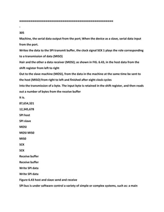 ===============================
===================
-
305
Machine, the serial data output from the port; When the device as a slave, serial data input
from the port.
Writes the data to the SPI transmit buffer, the clock signal SCK 1 plays the role corresponding
to a transmission of data (MISO)
Hair and the other a data receiver (MOSI); as shown in FIG. 6.43, in the host data from the
shift register from left to right
Out to the slave machine (MOSI), from the data in the machine at the same time be sent to
the host (MISO) from right to left and finished after eight clock cycles
Into the transmission of a byte. The input byte is retained in the shift register, and then reads
out a number of bytes from the receive buffer
It is.
87,654,321
12,345,678
SPI host
SPI slave
MOSI
MOSI MIS0
MIS0
SCK
SCK
Receive buffer
Receive buffer
Write SPI data
Write SPI data
Figure 6.43 host and slave send and receive
SPI bus is under software control a variety of simple or complex systems, such as: a main
 