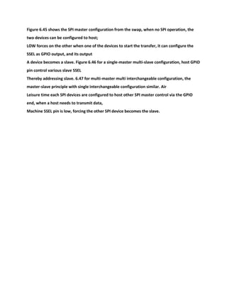 Figure 6.45 shows the SPI master configuration from the swap, when no SPI operation, the
two devices can be configured to host;
LOW forces on the other when one of the devices to start the transfer, it can configure the
SSEL as GPIO output, and its output
A device becomes a slave. Figure 6.46 for a single-master multi-slave configuration, host GPIO
pin control various slave SSEL
Thereby addressing slave. 6.47 for multi-master multi interchangeable configuration, the
master-slave principle with single interchangeable configuration similar. Air
Leisure time each SPI devices are configured to host other SPI master control via the GPIO
end, when a host needs to transmit data,
Machine SSEL pin is low, forcing the other SPI device becomes the slave.
 