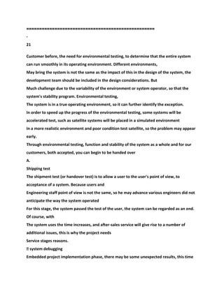==================================================
-
21
Customer before, the need for environmental testing, to determine that the entire system
can run smoothly in its operating environment. Different environments,
May bring the system is not the same as the impact of this in the design of the system, the
development team should be included in the design considerations. But
Much challenge due to the variability of the environment or system operator, so that the
system's stability program. Environmental testing,
The system is in a true operating environment, so it can further identify the exception.
In order to speed up the progress of the environmental testing, some systems will be
accelerated test, such as satellite systems will be placed in a simulated environment
In a more realistic environment and poor condition test satellite, so the problem may appear
early.
Through environmental testing, function and stability of the system as a whole and for our
customers, both accepted, you can begin to be handed over
A.
Shipping test
The shipment test (or handover test) is to allow a user to the user's point of view, to
acceptance of a system. Because users and
Engineering staff point of view is not the same, so he may advance various engineers did not
anticipate the way the system operated
For this stage, the system passed the test of the user, the system can be regarded as an end.
Of course, with
The system uses the time increases, and after-sales service will give rise to a number of
additional issues, this is why the project needs
Service stages reasons.
� system debugging
Embedded project implementation phase, there may be some unexpected results, this time
 