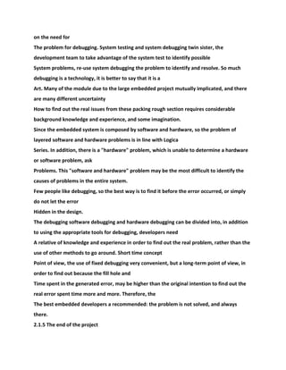 on the need for
The problem for debugging. System testing and system debugging twin sister, the
development team to take advantage of the system test to identify possible
System problems, re-use system debugging the problem to identify and resolve. So much
debugging is a technology, it is better to say that it is a
Art. Many of the module due to the large embedded project mutually implicated, and there
are many different uncertainty
How to find out the real issues from these packing rough section requires considerable
background knowledge and experience, and some imagination.
Since the embedded system is composed by software and hardware, so the problem of
layered software and hardware problems is in line with Logica
Series. In addition, there is a "hardware" problem, which is unable to determine a hardware
or software problem, ask
Problems. This "software and hardware" problem may be the most difficult to identify the
causes of problems in the entire system.
Few people like debugging, so the best way is to find it before the error occurred, or simply
do not let the error
Hidden in the design.
The debugging software debugging and hardware debugging can be divided into, in addition
to using the appropriate tools for debugging, developers need
A relative of knowledge and experience in order to find out the real problem, rather than the
use of other methods to go around. Short time concept
Point of view, the use of fixed debugging very convenient, but a long-term point of view, in
order to find out because the fill hole and
Time spent in the generated error, may be higher than the original intention to find out the
real error spent time more and more. Therefore, the
The best embedded developers a recommended: the problem is not solved, and always
there.
2.1.5 The end of the project
 