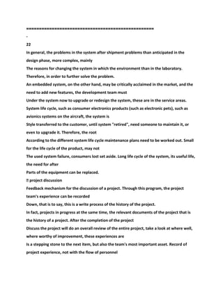 ==================================================
-
22
In general, the problems in the system after shipment problems than anticipated in the
design phase, more complex, mainly
The reasons for changing the system in which the environment than in the laboratory.
Therefore, in order to further solve the problem.
An embedded system, on the other hand, may be critically acclaimed in the market, and the
need to add new features, the development team must
Under the system now to upgrade or redesign the system, these are in the service areas.
System life cycle, such as consumer electronics products (such as electronic pets), such as
avionics systems on the aircraft, the system is
Style transferred to the customer, until system "retired", need someone to maintain it, or
even to upgrade it. Therefore, the root
According to the different system life cycle maintenance plans need to be worked out. Small
for the life cycle of the product, may not
The used system failure, consumers lost set aside. Long life cycle of the system, its useful life,
the need for after
Parts of the equipment can be replaced.
� project discussion
Feedback mechanism for the discussion of a project. Through this program, the project
team's experience can be recorded
Down, that is to say, this is a write process of the history of the project.
In fact, projects in progress at the same time, the relevant documents of the project that is
the history of a project. After the completion of the project
Discuss the project will do an overall review of the entire project, take a look at where well,
where worthy of improvement, these experiences are
Is a stepping stone to the next item, but also the team's most important asset. Record of
project experience, not with the flow of personnel
 