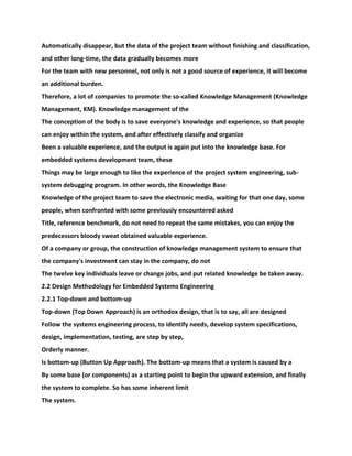 Automatically disappear, but the data of the project team without finishing and classification,
and other long-time, the data gradually becomes more
For the team with new personnel, not only is not a good source of experience, it will become
an additional burden.
Therefore, a lot of companies to promote the so-called Knowledge Management (Knowledge
Management, KM). Knowledge management of the
The conception of the body is to save everyone's knowledge and experience, so that people
can enjoy within the system, and after effectively classify and organize
Been a valuable experience, and the output is again put into the knowledge base. For
embedded systems development team, these
Things may be large enough to like the experience of the project system engineering, sub-
system debugging program. In other words, the Knowledge Base
Knowledge of the project team to save the electronic media, waiting for that one day, some
people, when confronted with some previously encountered asked
Title, reference benchmark, do not need to repeat the same mistakes, you can enjoy the
predecessors bloody sweat obtained valuable experience.
Of a company or group, the construction of knowledge management system to ensure that
the company's investment can stay in the company, do not
The twelve key individuals leave or change jobs, and put related knowledge be taken away.
2.2 Design Methodology for Embedded Systems Engineering
2.2.1 Top-down and bottom-up
Top-down (Top Down Approach) is an orthodox design, that is to say, all are designed
Follow the systems engineering process, to identify needs, develop system specifications,
design, implementation, testing, are step by step,
Orderly manner.
Is bottom-up (Button Up Approach). The bottom-up means that a system is caused by a
By some base (or components) as a starting point to begin the upward extension, and finally
the system to complete. So has some inherent limit
The system.
 