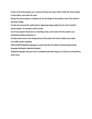 In fact, most of the projects are a mixture of these two ways, there is little the entire project
is from above, and under the same
Rarely, the entire project is a bottom-up. On the design of the product, even if the need is a
top-down design
To take into account the reality factors. Beginning design might have his mind "perfect"
system design. For example, said he would
Use of very special resistance to a matching circuit, and screws to fix the system use a
worldwide nobody production. If
Consider these issues in the design phase of the system will not be sudden, just a joke.
2.2.2 UML system modeling
UML (Unified Modeling Language) is used to describe the object-oriented programming
language developed originally designed
Graphical language. Because it has a multiplicity describe things, so in theory can be pulled to
other areas.
 
