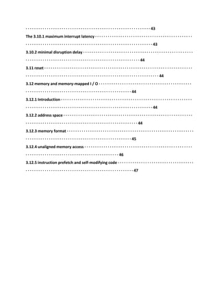 · · · · · · · · · · · · · · · · · · · · · · · · · · · · · · · · · · · · · · · · · · · · · · · · · · · · · · · · · · · 43
The 3.10.1 maximum interrupt latency · · · · · · · · · · · · · · · · · · · · · · · · · · · · · · · · · · · · · · · · · · · · · ·
· · · · · · · · · · · · · · · · · · · · · · · · · · · · · · · · · · · · · · · · · · · · · · · · · · · · · · · · · · · · 43
3.10.2 minimal disruption delay · · · · · · · · · · · · · · · · · · · · · · · · · · · · · · · · · · · · · · · · · · · · · · · · · · · ·
· · · · · · · · · · · · · · · · · · · · · · · · · · · · · · · · · · · · · · · · · · · · · · · · · · · · · · 44
3.11 reset · · · · · · · · · · · · · · · · · · · · · · · · · · · · · · · · · · · · · · · · · · · · · · · · · · · · · · · · · · · · · · · · · · · · · ·
· · · · · · · · · · · · · · · · · · · · · · · · · · · · · · · · · · · · · · · · · · · · · · · · · · · · · · · · · · · · · · · 44
3.12 memory and memory-mapped I / O · · · · · · · · · · · · · · · · · · · · · · · · · · · · · · · · · · · · · · · · · · · ·
· · · · · · · · · · · · · · · · · · · · · · · · · · · · · · · · · · · · · · · · · · · · · · · · · · 44
3.12.1 Introduction · · · · · · · · · · · · · · · · · · · · · · · · · · · · · · · · · · · · · · · · · · · · · · · · · · · · · · · · · · · · · ·
· · · · · · · · · · · · · · · · · · · · · · · · · · · · · · · · · · · · · · · · · · · · · · · · · · · · · · · · · · · · 44
3.12.2 address space · · · · · · · · · · · · · · · · · · · · · · · · · · · · · · · · · · · · · · · · · · · · · · · · · · · · · · · · · · · · ·
· · · · · · · · · · · · · · · · · · · · · · · · · · · · · · · · · · · · · · · · · · · · · · · · · · · · · 44
3.12.3 memory format · · · · · · · · · · · · · · · · · · · · · · · · · · · · · · · · · · · · · · · · · · · · · · · · · · · · · · · · · · · ·
· · · · · · · · · · · · · · · · · · · · · · · · · · · · · · · · · · · · · · · · · · · · · · · · · · 45
3.12.4 unaligned memory access · · · · · · · · · · · · · · · · · · · · · · · · · · · · · · · · · · · · · · · · · · · · · · · · · · ·
· · · · · · · · · · · · · · · · · · · · · · · · · · · · · · · · · · · · · · · · · · · · 46
3.12.5 instruction prefetch and self-modifying code · · · · · · · · · · · · · · · · · · · · · · · · · · · · · · · · · · · ·
· · · · · · · · · · · · · · · · · · · · · · · · · · · · · · · · · · · · · · · · · · · · · · · · · · · 47
 
