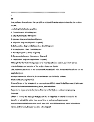 ==================================================
-
23
In actual use, depending on the use, UML provides different graphics to describe the system.
In UML
, Including the following graphics:
1. Class diagrams (Class Diagram)
2. Object graph (Object Diagram)
3. Use case diagrams (Use Case Diagram)
4. Sequence diagram (Sequence Diagram)
5. Collaboration diagram (Collaboration Chart Diagram)
6. State diagrams (State Chart Diagram)
7. Activity diagram (Activity Diagram)
8. Component diagrams (Component Diagram)
9. Deployment diagram (Deployment Diagram)
Although the the UML initial purpose is to describe software system, especially object-
oriented design and planning of the project. However, due to
UML itself includes many of the wisdom UML has become even more deformation and can be
applied without
With problem areas, of course, in the embedded system design process.
The benefits of using the UML
The usefulness of the language is to communicate. UML is also a kind of language, it is the use
of visualization methods to develop, build, and remember
Recorded in object-oriented systems. Therefore, the UML as a software engineering
language.
Others to convey the message that you can in a short period of time to understand the
benefits of using UML, rather than spend time in understanding consumer
How to interpret the information itself. UML tools available to the user based on the basic
norms, on this basis, the user can take advantage of
 