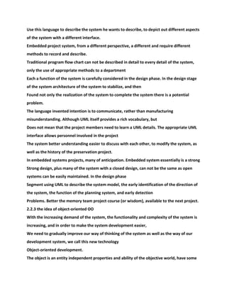 Use this language to describe the system he wants to describe, to depict out different aspects
of the system with a different interface.
Embedded project system, from a different perspective, a different and require different
methods to record and describe.
Traditional program flow chart can not be described in detail to every detail of the system,
only the use of appropriate methods to a department
Each a function of the system is carefully considered in the design phase. In the design stage
of the system architecture of the system to stabilize, and then
Found not only the realization of the system to complete the system there is a potential
problem.
The language invented intention is to communicate, rather than manufacturing
misunderstanding. Although UML itself provides a rich vocabulary, but
Does not mean that the project members need to learn a UML details. The appropriate UML
interface allows personnel involved in the project
The system better understanding easier to discuss with each other, to modify the system, as
well as the history of the preservation project.
In embedded systems projects, many of anticipation. Embedded system essentially is a strong
Strong design, plus many of the system with a closed design, can not be the same as open
systems can be easily maintained. In the design phase
Segment using UML to describe the system model, the early identification of the direction of
the system, the function of the planning system, and early detection
Problems. Better the memory team project course (or wisdom), available to the next project.
2.2.3 the idea of object-oriented OO
With the increasing demand of the system, the functionality and complexity of the system is
increasing, and in order to make the system development easier,
We need to gradually improve our way of thinking of the system as well as the way of our
development system, we call this new technology
Object-oriented development.
The object is an entity independent properties and ability of the objective world, have some
 