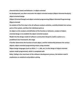 characteristics (state) and behavior. In object-oriented
As development, we often encounter the object-oriented analysis (Object-Oriented Analysis),
object-oriented design
(Object-Oriented Design) and object-oriented programming (Object-Oriented Programming).
Object-oriented
As analysis of the first step in the all software analysis activities, carefully divided into various
parts of the system, and then the individual parts as
An object on the analysis and definition of the function or behavior; analysis of object-
oriented design is to establish the object-oriented analysis
Model into the design model of software construction blueprint, build a system on a
predefined class framework, this stage
If further determines the function of each object, and the relationship between the various
objects; object-oriented programming means using oriented
Object design languages (such as JAVA, C + +, Ada, etc.) to the design of object-oriented
system model programmed, which is completed with
Body. Coding is the most basic of the software development process, the bottom need it
emphasizes an analytical and problem-solving
 