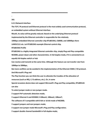 ==================================================
-
341
6.3.5 Network Interface
The TCP / IP protocol and Ethernet protocol is the most widely used communication protocol,
an embedded system without Ethernet interface
Mouth, its value will be greatly reduced. Based on the underlying Ethernet protocol
implemented by the Ethernet controller is responsible for the relatively
10Mbps embedded Ethernet controller chip RTL8019AS, CS8900, and 100Mbps there
LAN91C111 etc. Let RTL8019AS example Ethernet control chip.
RTL8019AS Profile
RTL8019AS is a highly integrated Ethernet controller chip, simply Plug and Play-compatible
NE2000, power-down and other characteristics. In full-duplex mode, if it is connected to an
equally full-duplex switch or hub
Can receive and transmit at the same time. Although this feature can not transfer rate from
10Mbps to 20Mbps,
But more conflicts can be avoided in the implementation of the Ethernet CSMA / CD protocol.
And Microsoft's Plug and
The Play function you can think the user to alleviate the troubles of the allocation of
resources (such as IRQ, I / O address, etc.). Or, in some
Special occasions device does not support Microsoft's Plug and Play compatible, RTL8091AS
can also
To select jumper mode or non-jumper mode.
� support PnP automatic detection mode;
� support Ethernet II and IEEE802.3 10Base5, 10Base2, 10BaseT;
The software of � compatible with 8-bit or 16-bit mode of NE2000;
� support jumpers and non-jumpers mode;
� support non-jumper mode Microsoft's Plug and Play configuration;
� support double channel bandwidth in full-duplex mode;
 