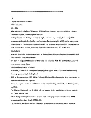 ===================================
===============
-
25
Chapter 3 ARM7 architecture
3.1 Introduction
3.1.1 ARM
ARM is the abbreviation of Advanced RISC Machines, the microprocessor industry, a well-
known enterprises, the enterprises located
Taking into account the large number of high-performance, low-cost, low-energy RISC
processors and related technology and software. Technology with a high-performance, cost
Low and energy consumption characteristics of the province. Applicable to a variety of areas,
such as embedded control, consumer / educational multimedia, DSP and mobile
Applications.
ARM will license its technology to many of the world's leading semiconductor, software and
OEM vendors, each vendor to get
Are a set of unique ARM related technologies and services. With this partnership, ARM will
soon become many global
Founder of sexual RISC standard.
At present, a total of 30 semiconductor companies signed with ARM hardware technology
licensing agreements, including Intel,
IBM, LG Semiconductor, NEC, SONY, Philips and National Semiconductor large companies. As
for the software system together
Group of people, a series of well-known companies, including Microsoft, Sun Microsystems,
and MRI.
The ARM architecture is the first RISC microprocessor design low-budget-oriented market.
3.1.2 ARM architecture
ARM's design and implementation is very small, but high-performance structure. ARM
processor architecture simple ARM inside
The nucleus is very small, so that the power consumption of the device is also very low.
 